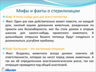 Мифы и факты о стерилизации
Миф: Я легко найду дом для всего потомства.
 Факт: Один раз вам действительно может повезти, но каждый
дом, занятый вашим домашним животным, рожденным по
прихоти или безалаберности, мог бы стать домом и вторым
шансом для какого-нибудь приютского животного. В
дальнейшем отпрыски Вашего питомца будут плодиться и
размножаться, усугубляя проблему.
Миф: Кастрация – это пустяковая операция.
 Факт: Владелец животного всегда должен помнить об
ответственности, которую он несет перед своим животным. А
так же об определенном анастезиологическом риске, так как
операция проводится под общей анастезией.
 