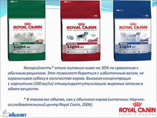 Калорийность*этого питания ниже на 30% по сравнению с
обычным рационом. Это позволяетбороться с избыточным весом, не
ограничивая собакув количествекорма. Высокая концентрация
L-карнитина (200 мг/кг) стимулируетутилизацию жировых запасов в
обмен веществ.
* В такомже объеме, как у обычного корма (источник:Научно-
исследовательский центр Royal Canin, 2006)
 