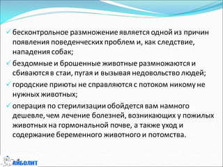 бесконтрольное размножениеявляется одной из причин
появления поведенческих проблем и, как следствие,
нападения собак;
бездомные и брошенные животные размножаются и
сбиваютсяв стаи, пугая и вызывая недовольство людей;
городские приюты не справляются с потоком никомуне
нужных животных;
операция по стерилизацииобойдется вам намного
дешевле,чем лечение болезней, возникающих у пожилых
животных на гормональной почве, а также уход и
содержание беременного животного и потомства.
 