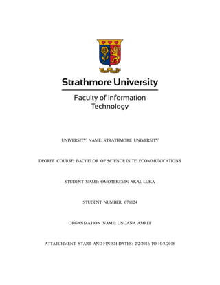 UNIVERSITY NAME: STRATHMORE UNIVERSITY
DEGREE COURSE: BACHELOR OF SCIENCE IN TELECOMMUNICATIONS
STUDENT NAME: OMOTI KEVIN AKAL LUKA
STUDENT NUMBER: 076124
ORGANIZATION NAME: UNGANA AMREF
ATTATCHMENT START AND FINISH DATES: 2/2/2016 TO 10/3/2016
 