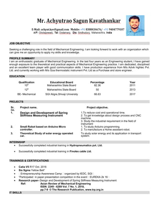 JOB OBJECTIVE
Seeking a challenging role in the field of Mechanical Engineering. I am looking forward to work with an organization which
can give me an opportunity to apply my skills and knowledge.
PROFILE SUMMARY
I am an enthusiastic graduate of Mechanical Engineering. In the last four years as an Engineering student, I have gained
enough exposure to the theoretical and practical aspects of Mechanical Engineering practice. I am dedicated, disciplined
and an excellent team player with good communication skills. I have production experience from M/s Advik hightec Pvt.
Ltd. and currently working with M/s Goa thermostatic instrument Pvt. Ltd as a Purchase and store engineer.
EDUCATION
Qualification Educational Board Percentage Year
10th
Maharashtra State Board 82.36 2011
12th
Maharashtra State Board 50 2013
BE- Mechanical SGI Atigre,Shivaji University 66.63 2017
PROJECTS
Sr.
no.
Project name. Project objective.
1. Design and Development of Spring
Stiffness Measuring Instrument
1.To reduce cost and operational time.
2. To get knowledge about design process and CNC
machine.
3. Study the industrial requirement in the field of
instrument
2. Small Robot based on Arduino Micro
controller.
1. To study Arduino programming.
2. To manufacture a Home assistant robot.
3. Theoretical Study of solar energy operated
car.
To study solar energy and its application in transport
system.
INTERNSHIP
• Successfully completed industrial training in Hydropneumatics pvt. Ltd.
• Successfully completed industrial training in Finolex cable Ltd.
TRAININGS & CERTIFICATIONS
• Catia V5 R17 Oct. 2016
• Six Sgma Yellow Belt”
• “Entrepreneurship Awareness Camp“ organized by IEDC, SGI“
• “Participated in paper presentation competition in the event “EUREKA 2k 16“
• Research paper- Design and Development of Spring Stiffness Measuring Instrument
Ref: Asian Review of Mechanical Engineering
ISSN: 2249 - 6289 Vol. 7 No. 1, 2018,
pp.7-9 © The Research Publication, www.trp.org.in
IT SKILLS
 