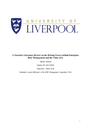 1
A Narrative Literature Review on the Driving Forces behind Enterprise
Risk Management and the Value of it.
Aleisha Herbert
Student ID: 201128029
Supervisor: Helen Scott
Submitted in part fulfilment of the MSC Management September 2016
 