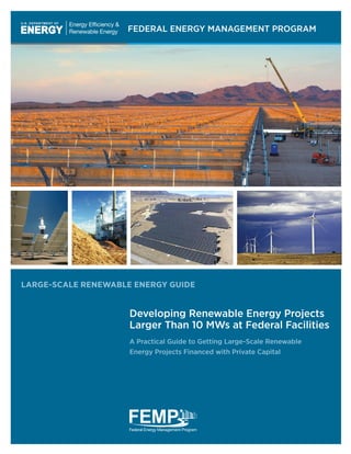 FEDERAL ENERGY MANAGEMENT PROGRAM
LARGE-SCALE RENEWABLE ENERGY GUIDE
Developing Renewable Energy Projects
Larger Than 10 MWs at Federal Facilities
A Practical Guide to Getting Large-Scale Renewable
Energy Projects Financed with Private Capital	
	
 