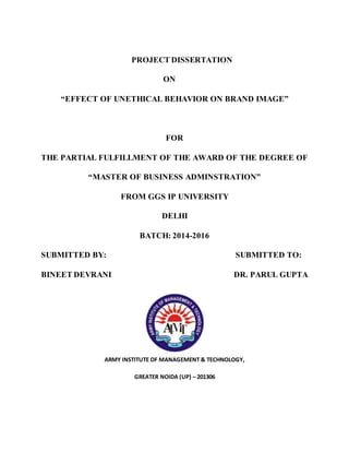 PROJECT DISSERTATION
ON
“EFFECT OF UNETHICAL BEHAVIOR ON BRAND IMAGE”
FOR
THE PARTIAL FULFILLMENT OF THE AWARD OF THE DEGREE OF
“MASTER OF BUSINESS ADMINSTRATION”
FROM GGS IP UNIVERSITY
DELHI
BATCH: 2014-2016
SUBMITTED BY: SUBMITTED TO:
BINEET DEVRANI DR. PARUL GUPTA
ARMY INSTITUTE OF MANAGEMENT & TECHNOLOGY,
GREATER NOIDA (UP) – 201306
 