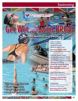 Swimming
432016 May - August Activity Guide • Get More. Get HRCA!
• Learn To Swim
• Private Lessons
• Scuba & Snorkel
• Scout & Camp Tests
Information 303-471-8867
Laura.Osborne@hrcaonline.org
• Pool Parties
Let HRCA do the work while you
celebrate your special day!
Information 303-471-8935
Diane.Ball@hrcaonline.org
• Summer Swim Teams
• Coached/Competitive Adult
• Coached/Competitive Youth
• Coached/Competitive Privates
• Springboard Diving
• Stand-Up Paddle Boarding
Information 303-471-8942
Amber.Brust@hrcaonline.org
• Infant Swim Resource
Nation-wide program ages 6 months to
3 years to learn aquatic safety
Information 303-330-8602
j.potter@infantswim.com
www.HRCAonline.org/Swim
Visit the web site for:
• Class Schedules
• Program Details
• Register Online 24/7
Get Wet... Swim HRCA!
 