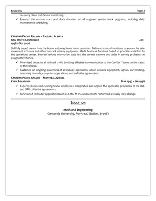 KEVIN KING Page 2
recovery plans, and detour monitoring.
 Ensured the on-time start and block duration for all engineer service work programs, including daily
maintenance scheduling.
CANADIAN PACIFIC RAILWAY – CALGARY, ALBERTA
RAIL TRAFFIC CONTROLLER JAN
1998 – OCT 2006
Skillfully coped crews from the home and away from home terminals. Delivered control functions to ensure the safe
movement of trains and other on-track railway equipment. Made business decisions based on priorities establish by
the operations center. Entered various information data into the control systems and aided in solving problems on
assigned territories.
 Minimized delays to all railroad traffic by doing effective communication to the Corridor Teams on the status
of the railroad.
 Sustained an on-going awareness of all railway operations, which includes equipment, signals, car handling,
operating manuals, computer applications, and collective agreements.
CANADIAN PACIFIC RAILWAY – MONTREAL, QUEBEC
CREW DISPATCHER MAR 1997 – JAN 1998
 Expertly dispatched running trades employees. Interpreted and applied the applicable provisions of the BLE
and UTU collective agreements.
 Functioned computer applications such as CMA, MTPL, and MERLIN. Performed a weekly crew change.
EDUCATION
Math and Engineering
Concordia University, Montreal, Quebec, (1996)
 