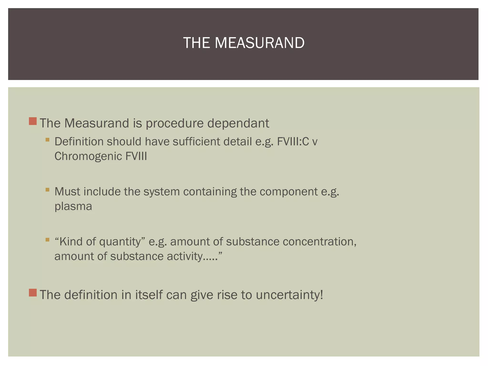 The Measurand is procedure dependant
 Definition should have sufficient detail e.g. FVIII:C v
Chromogenic FVIII
 Must include the system containing the component e.g.
plasma
 “Kind of quantity” e.g. amount of substance concentration,
amount of substance activity…..”
The definition in itself can give rise to uncertainty!
THE MEASURAND
 
