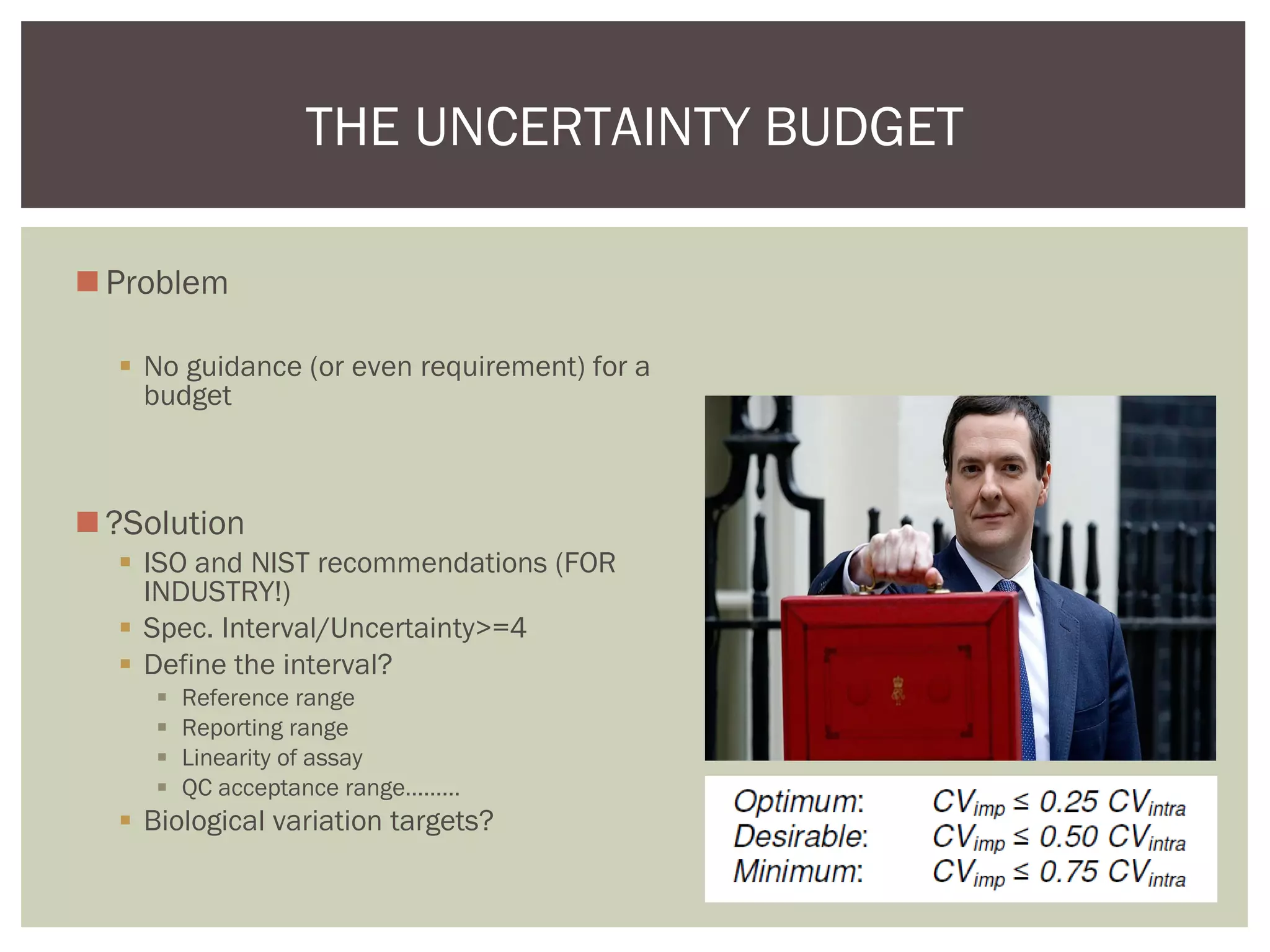 Problem
 No guidance (or even requirement) for a
budget
?Solution
 ISO and NIST recommendations (FOR
INDUSTRY!)
 Spec. Interval/Uncertainty>=4
 Define the interval?
 Reference range
 Reporting range
 Linearity of assay
 QC acceptance range………
 Biological variation targets?
THE UNCERTAINTY BUDGET
 