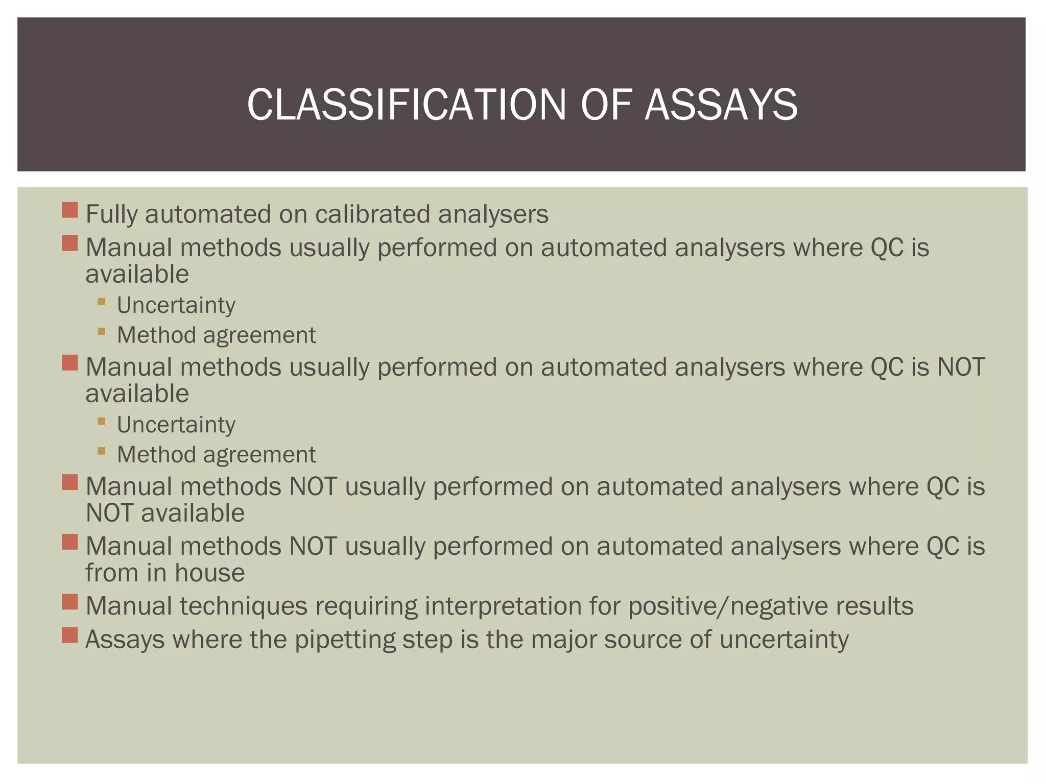  Fully automated on calibrated analysers
 Manual methods usually performed on automated analysers where QC is
available
 Uncertainty
 Method agreement
 Manual methods usually performed on automated analysers where QC is NOT
available
 Uncertainty
 Method agreement
 Manual methods NOT usually performed on automated analysers where QC is
NOT available
 Manual methods NOT usually performed on automated analysers where QC is
from in house
 Manual techniques requiring interpretation for positive/negative results
 Assays where the pipetting step is the major source of uncertainty
CLASSIFICATION OF ASSAYS
 