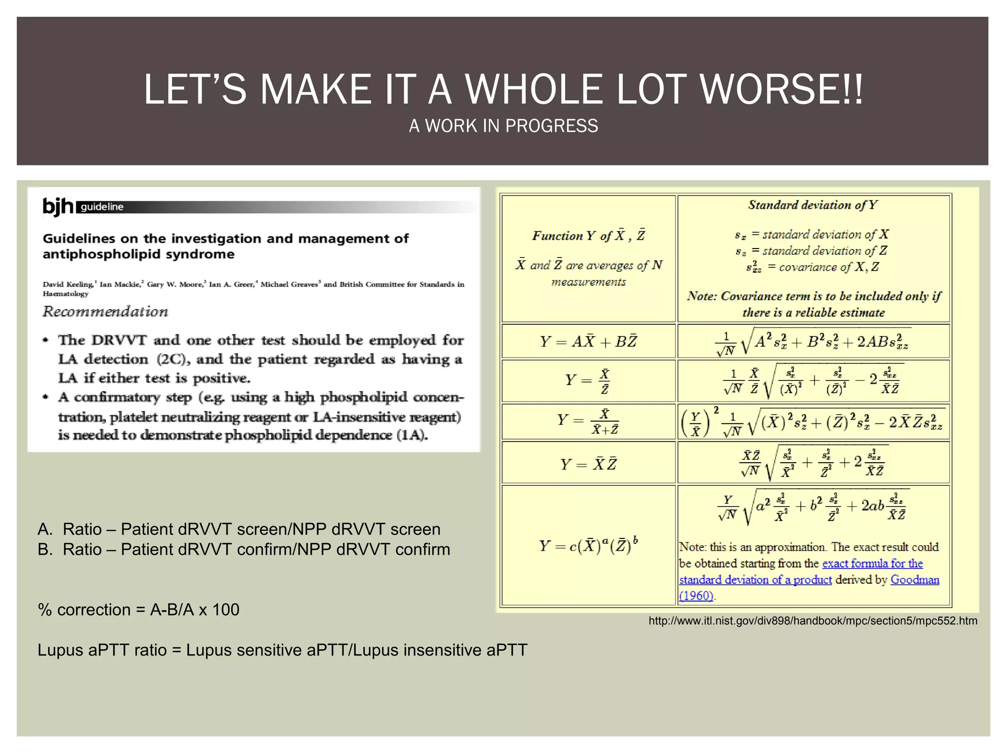 LET’S MAKE IT A WHOLE LOT WORSE!!
A WORK IN PROGRESS
http://www.itl.nist.gov/div898/handbook/mpc/section5/mpc552.htm
A. Ratio – Patient dRVVT screen/NPP dRVVT screen
B. Ratio – Patient dRVVT confirm/NPP dRVVT confirm
% correction = A-B/A x 100
Lupus aPTT ratio = Lupus sensitive aPTT/Lupus insensitive aPTT
 