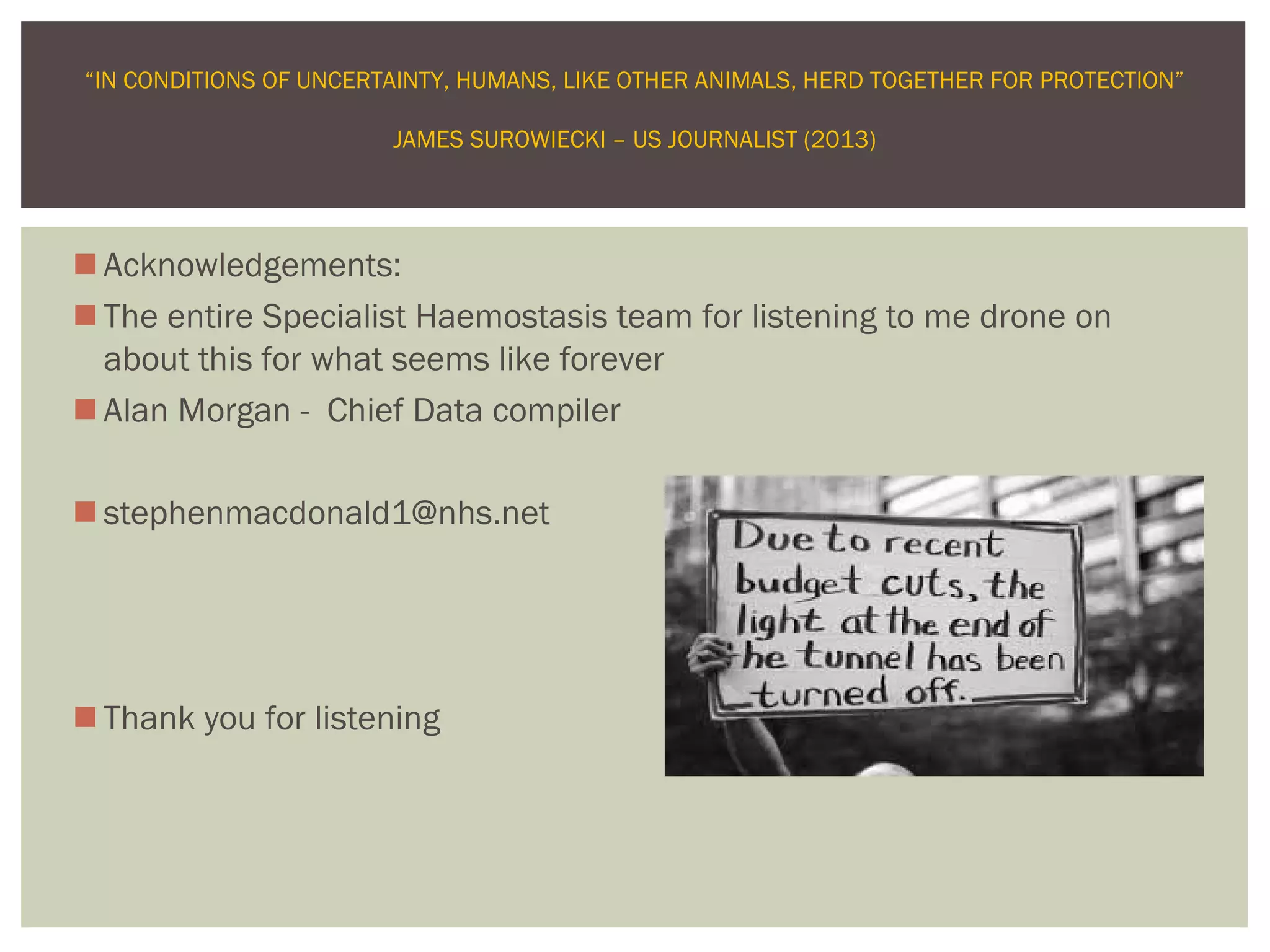 Acknowledgements:
The entire Specialist Haemostasis team for listening to me drone on
about this for what seems like forever
Alan Morgan - Chief Data compiler
stephenmacdonald1@nhs.net
Thank you for listening
“IN CONDITIONS OF UNCERTAINTY, HUMANS, LIKE OTHER ANIMALS, HERD TOGETHER FOR PROTECTION”
JAMES SUROWIECKI – US JOURNALIST (2013)
 