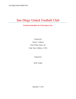 San Diego United Football Club
San Diego United Football Club
Production Deadline for Prime Sports, Inc.
Prepared for
Vincent A. Maruca
CEO of Prime Sports, Inc.
Chula Vista, California, 91910
Prepared by
David Canales
September 7, 2014
 