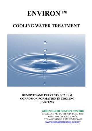 COOLING WATER TREATMENT
REMOVES AND PREVENTS SCALE &
CORROSION FORMATION IN COOLING
SYSTEMS
GREEN EARTH CONCEPT SDN BHD
45-G, JALAN PJU 1A/41B, ARA JAYA, 47301
PETALING JAYA, SELANGOR
TEL: 603-78859649 FAX: 603-78830649
www.greenearthconcept.com.my
ENVIRON™
 