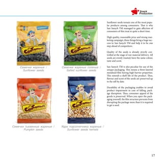Sunflower seeds remain one of the most popu-
lar products among consumers. That is why
San Sanych TM managed to gain affection of
consumers of this treat in quite a short time.
High quality, reasonable price and strong mar-
keting campaign, these things bring a huge suc-
cess to San Sanych TM and help it to be one
step ahead of competitors.
Quality of the seeds is already strictly con-
trolled at the stage of raw material delivery. All
seeds are evenly roasted, have the same colour,
taste and scent.
San Sanych TM is also peculiar for use of the
unique packaging. This means a three-layered
metalized film having high barrier properties.
This extends a shelf life of the product. Thus,
flavour and scent of the seeds are preserved up
to the sell by date.
Durability of the packaging enables to avoid
product impairment in case of falling, pack-
age disruption. Thus, consumer appeal of the
goods is preserved. When you open the pack-
aging yourself, the film structure prevents from
disrupting the package more than it is required
to get a seed.
֧ާ֧ܧ اѧ֧ߧ /
Sunflower seeds
֧ާ֧ܧ اѧ֧ߧ ݧ֧ߧ /
Salted sunflower seeds
է էݧߧ֧ߧڧܧ اѧ֧ߧ /
Sunflower seeds kernels
֧ާ֧ܧ ܧӧ֧ߧߧ اѧ֧ߧ /
Pumpkin seeds
17
 