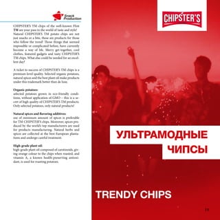 

TRENDY HIPS
CHIPSTERS TM chips of the well-known Flint
TM are your pass to the world of taste and style!
Natural CHIPSTERS TM potato chips are not
just snacks or a bite, these are products for those
who follow the trend! Those things that seemed
impossible or complicated before, have currently
become a way of life. Merry get-together, cool
clothes, featured gadgets and tasty CHIPSTERS
TM chips. What else could be needed for an excel-
lent day?
A ticket to success of CHIPSTERS TM chips is a
premium-level quality. Selected organic potatoes,
natural spices and the best plant oil make products
under this trademark better than de luxe.
Organic potatoes:
selected potatoes grown in eco-friendly condi-
tions, without application of GMO C this is a se-
cret of high quality of CHIPSTERS TM products.
Only selected potatoes, only natural products!
Natural spices and flavoring additives:
use of minimum amount of spices is preferable
for TM CHIPSTERS chips. Moreover, spices pro-
duced by the worlds top manufacturers are used
for products manufacturing. Natural herbs and
spices are collected at the best European planta-
tions and undergo careful treatment.
High-grade plant oil:
high-grade plant oil composed of carotinoids, giv-
ing orange colour to the chips when roasted, and
vitamin A, a known health-preserving antioxi-
dant, is used for roasting potatoes.
19
 