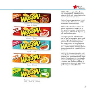 HROOM TM is a bright, stylish, dynami-
cally developing brand that not only adds
colours to boring daily routine, but gives lots
of memorable positive emotions.
The brand is targeting people under 25 and
positions itself as a bite or a snack to light
alcoholic and alcohol-free drinks.
HROOM TM will not leave cold even the
heaviest gastronomers of snacks. Due to
their special structure and thin proportions
of potato plates, HROOM TM chips soak up
even more flavouring spices.
Only organic products and natural addi-
tives are used for manufacture of this brand
of chips. Highly-qualified specialists, who
systematically exchange their experience
with foreign colleges, are in charge for the
process of the products manufacturing. In
such a way the company developed a process
allowing to preserve 100 % of useful proper-
ties of food.
HROOM TM plates are composed of dried
smashed potatoes made of selected potatoes,
top-grade flour, and freshly squeezed refined
plant oil. Finished plates are securely packed
in a metalized polypropylene bag placed in
a cardboard box. This makes it possible to
completely preserve consumer appeal of the
goods during the indicated shelf life.
֧ܧ / Bacon
ާ֧ѧߧ  ٧֧ݧ֧ߧ /
Sour Cream & Greens
ѧ / Crab
 / Cheese
֧ݧڧߧ  ѧէاڧܧ /
Veal & Adjika
25
 