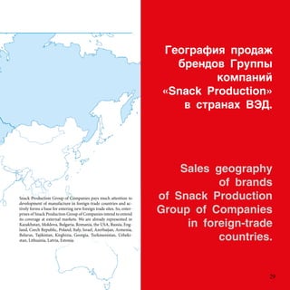 ֧ԧѧڧ էѧ
ҧ֧ߧէ 
ܧާѧߧڧ
?Snack Production?
 ѧߧѧ .
Sales geography
of brands
of Snack Production
Group of Companies
in foreign-trade
countries.
Snack Production Group of Companies pays much attention to
development of manufacture in foreign-trade countries and ac-
tively forms a base for entering new foreign trade sites. So, enter-
prises of Snack Production Group of Companies intend to extend
its coverage at external markets. We are already represented in
Kazakhstan, Moldova, Bulgaria, Romania, the USA, Russia, Eng-
land, Czech Republic, Poland, Italy, Israel, Azerbaijan, Armenia,
Belarus, Tajikistan, Kirghizia, Georgia, Turkmenistan, Uzbeki-
stan, Lithuania, Latvia, Estonia.
29
 