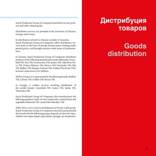 ڧڧҧڧ
ӧѧ
Goods
distribution
Snack Production Group of Companies distributes its own prod-
ucts and other related goods.
Distribution services are provided at the territories of Ukraine,
Georgia and Crimea.
Its distribution network in Ukraine includes 41 branches.
Snack Production Group of Companies offers distribution ser-
vices both on the basis of already formed teams working under
general prices, and through exclusive trade teams of representa-
tives.
In Ukraine, Snack Production Group of Companies distributes
products of the following manufacturers and trademarks: Green-
field TM, Tess TM, Princess Java TM, Jockey TM, Veld (Diva Oli-
va TM, Dolina Zhelaniy TM, Iberica TM) Vitaminka TM, Olis
TM, Rollton TM, Maspex (LaFesta TM, Coffeta TM, Brumi TM),
licensed confectionery for children.
Within Crimea, it is represented by the following brands: Rollton
TM, LaFesta TM, Coffeta TM, Brumi TM.
In Georgia, it renders services involving distribution of
the worlds brands: Greenfield TM, Jockey TM, Jardin TM,
Vitaminka TM.
Snack Production Group of Companies also manufacturers the
following products under its own trademarks: canned fruits and
vegetables Khutorok TM, canned fish Morskiye TM.
Zeffir TM is a new trend in development of Private-Label goods.
Snack Production Group of Companies launched and presented
this brand with the following groups of goods: pocket wet wipes,
children wet wipes, liquid soap, kitchen sponges, air deodorants.
33
 