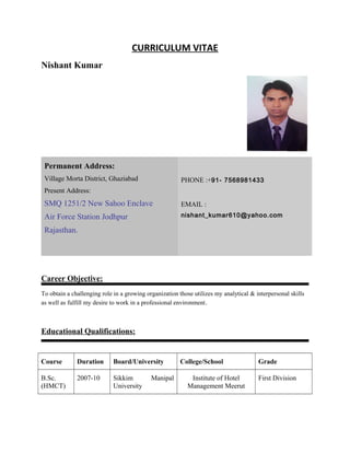 CURRICULUM VITAE
Nishant Kumar
Career Objective:
To obtain a challenging role in a growing organization those utilizes my analytical & interpersonal skills
as well as fulfill my desire to work in a professional environment.
Educational Qualifications:
Course Duration Board/University College/School Grade
B.Sc.
(HMCT)
2007-10 Sikkim Manipal
University
Institute of Hotel
Management Meerut
First Division
Permanent Address:
Village Morta District, Ghaziabad
Present Address:
SMQ 1251/2 New Sahoo Enclave
Air Force Station Jodhpur
Rajasthan.
PHONE :+91- 7568981433
EMAIL :
nishant_kumar610@yahoo.com
 
