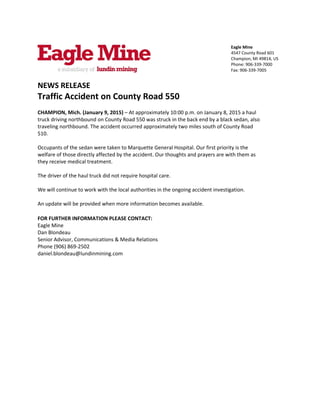  
 
Eagle Mine 
4547 County Road 601 
Champion, MI 49814, US 
Phone: 906‐339‐7000 
Fax: 906‐339‐7005 
NEWS RELEASE 
Traffic Accident on County Road 550 
 
CHAMPION, Mich. (January 9, 2015) – At approximately 10:00 p.m. on January 8, 2015 a haul 
truck driving northbound on County Road 550 was struck in the back end by a black sedan, also 
traveling northbound. The accident occurred approximately two miles south of County Road 
510.  
 
Occupants of the sedan were taken to Marquette General Hospital. Our first priority is the 
welfare of those directly affected by the accident. Our thoughts and prayers are with them as 
they receive medical treatment. 
 
The driver of the haul truck did not require hospital care.  
 
We will continue to work with the local authorities in the ongoing accident investigation.  
 
An update will be provided when more information becomes available. 
 
FOR FURTHER INFORMATION PLEASE CONTACT: 
Eagle Mine 
Dan Blondeau 
Senior Advisor, Communications & Media Relations 
Phone (906) 869‐2502 
daniel.blondeau@lundinmining.com 
 