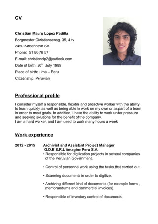 CV
Christian Mauro Lopez Padilla
Borgmester Christiansensg. 35, 4 tv
2450 København SV
Phone: 51 86 78 57
E-mail: christianclp2@outlook.com
Date of birth: 20th
July 1989
Place of birth: Lima – Peru
Citizenship: Peruvian
Professional profile
I consider myself a responsible, flexible and proactive worker with the ability
to learn quickly, as well as being able to work on my own or as part of a team
in order to meet goals. In addition, I have the ability to work under pressure
and seeking solutions for the benefit of the company.
I am a hard worker, and I am used to work many hours a week.
Work experience
2012 - 2015 Archivist and Assistant Project Manager
G.D.E S.R.L /Imagine Peru S.A.
• Responsible for digitization projects in several companies
of the Peruvian Government.
• Control of personnel work using the tasks that carried out.
• Scanning documents in order to digitize.
• Archiving different kind of documents (for example forms ,
memorandums and commercial invoices).
• Responsible of inventory control of documents.
 
