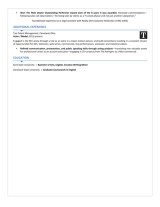  Won The Plain Dealer Outstanding Performer Award each of the 8 years it was awarded. Received commendations—
following sales call observations—for being seen by clients as a “trusted advisor and not just another salesperson.”
Foundational experience as a legal assistant with Realty One Corporate Relocation (1992-1993).
ADDITIONAL EXPERIENCE
Taxi Talent Management, Cleveland, Ohio
Actor / Model, 2011-present
Engaged in the film arena through a role as an extra in a major motion picture, and built connections resulting in a constant stream
of opportunities for film, television, web series, commercials, live performances, voiceover, and industrial videos.
 Refined communication, presentation, and public speaking skills through acting projects—translating into valuable assets
for professional career as an account executive—engaging in 25+ projects from The Avengers to a Nike commercial.
EDUCATION
Kent State University | Bachelor of Arts, English, Creative Writing Minor
Cleveland State University | Graduate Coursework in English
 