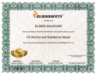 certifies that
ELMER SALDIVAR
has successfully completed ClickSafety's web-based training course:
C2 Alcohol and Substance Abuse
This course was developed and presented by ClickSafety.com, Inc.
18007841______________
SERIAL NUMBER
6/21/2016__________________
COMPLETION DATE
1 HOUR_________________
COURSE DURATION
I confirm that I personally took the
course listed above.
__________________________
STUDENT SIGNATURE
18007841
 