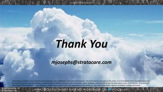 © 2013 StrataCare, LLC
All Rights Reserved.
© 2013 StrataCare, LLC
All Rights Reserved.
Thank You
mjosephs@stratacare.com
Information provided to this recipient is the proprietary and confidential information of StrataCare. The Information is not open to the public or to third parties and is intended exclusively
for Recipient for the intended purpose, as expressed by StrataCare. Recipient may not transfer, share, duplicate, communicate or use the Information in any other manner. To protect this
Information from unauthorized use, disclosure, modification or destruction, any duplication or distribution of the information herein requires StrataCare’ written permission
 