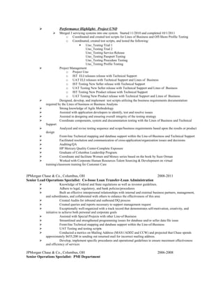  Performance Highlight: Project UNO
 Merged 3 servicing systems into one system. Started 11/2010 and completed 10/1/2011
o Coordinated and created test scripts for Lines of Business and Off-Shore Profile Testing
o Coordinated, created test scripts, and tested the following:
 Uno_Testing Trial 1
Uno_Testing Trial 2
Uno_Testing Service Release
Uno_Testing Passport Testing
Uno_Testing Procedure Testing
Uno_Testing Profile Testing
 Project Management
o Project Uno
o IST ELI releases release with Technical Support
o UAT ELI releases with Technical Support and Lines of Business
o IST Testing New Seller release with Technical Support
o UAT Testing New Seller release with Technical Support and Lines of Business
o IST Testing New Product release with Technical Support
o UAT Testing New Product release with Technical Support and Lines of Business
 Designed, develop, and implement test scripts utilizing the business requirements documentation
required by the Lines of business or Business Analysts
 Strong knowledge of Agile Methodology
 Assisted with application developers to identify, test and resolve issues
 Assisted in designing and ensuring overall integrity of the testing strategy
 Coordinate components, system and documentation testing with the Lines of Business and Technical
Support
 Analyzed and revise testing sequence and scope/business requirements based upon the results or product
design
 Front-line Technical mapping and database support within the Line-of-Business and Technical Support
 Facilitated resolution and communication of cross-application/organization issues and decisions
 Auditing/QA
 HP Mercury Quality Center-Complete Exposure
 Graduate of Columbus Leadership Program.
 Coordinate and facilitate Women and Money series based on the book by Suze Orman
 Worked with Corporate Human Resources Talent Sourcing & Development on virtual
training/classroom training for Customer Care
JPMorgan Chase & Co., Columbus, OH 2008-2011
Senior Lead Operations Specialist: Co-Issue Loan Transfer-Loan Administration
 Knowledge of Federal and State regulations as well as investor guidelines.
 Adhere to legal, regulatory, and bank policies/procedures
 Built an effective interpersonal relationships with internal and external business partners, management,
and subordinates, and collaborated with others to enhance the effectiveness of this area
 Created Audits for inbound and outbound DQ process
 Created queries and reports necessary to support management request
 Exceptionally well-organized with a track record that demonstrates self-motivation, creativity, and
initiative to achieve both personal and corporate goals
 Assisted with Special Projects with other Line-of Business
 Streamlined and strengthened programming issues for database and/or seller data file issue
 Front-line Technical mapping and database support within the Line-of-Business
 UAT Testing and testing scripts
 Conducted a metrics on Mailing Address (MAS1/ADD2 and CCW) and projected that Chase spends
approximately $655,200 in sending out returned mail for incorrect mailing address.
 Develop, implement specific procedures and operational guidelines to ensure maximum effectiveness
and efficiency of services
JPMorgan Chase & Co., Columbus, OH 2006-2008
Senior Operations Specialist: PMI Department
 