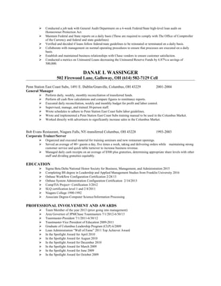  Conducted a job task with General Audit Department on a 6-week Federal/State high-level loan audit on
Homeowner Protection Act.
 Maintain Federal and State reports on a daily basis (These are required to comply with The Office of Comptroller
of the Currency and federal and state guidelines)
 Verified and decided if loans follow federal/state guidelines to be reinstated or terminated on a daily basis.
 Collaborate with management on normal operating procedures to ensure that processes are executed on a daily
basis.
 Establish and maintained business relationships with Chase vendors to ensure customer satisfaction.
 Conducted a metrics on Uninsured Loans decreasing the Uninsured Reserve Funds by 6.87%-a savings of
500,000.
DANAE L WASSINGER
502 Firewood Lane, Galloway, OH (614) 582-7129 Cell
Penn Station East Coast Subs, 1491 E. Dublin/Granville, Columbus, OH 43229 2001-2004
General Manager
 Perform daily, weekly, monthly reconciliation of transferred funds.
 Perform all cash flow calculations and compare figures to remittance reports.
 Executed daily reconciliation, weekly and monthly budget for profit and labor control.
 Supervised, manage, and trained 30-person staff.
 Wrote schedules to adhere to Penn Station East Coast Subs labor guidelines.
 Wrote and implemented a Penn Station East Coast Subs training manual to be used in the Columbus Market.
 Worked directly with advertisers to significantly increase sales in the Columbus Market.
Bob Evans Restaurant, Niagara Falls, NY-transferred Columbus, OH 43228 1993-2003
Corporate Trainer/Server
 Organized and executed material for training seminars and new restaurant openings.
 Served an average of 40+ guests a day, five times a week, taking and delivering orders while maintaining strong
customer service and quick table turnover to increase business revenue.
 Managed daily cash receipts on an average of $500 plus gratuities, determining appropriate share levels with other
staff and dividing gratuities equitably.
EDUCATION
 Sigma Beta Delta National Honor Society for Business, Management, and Administration 2015
 Completing BS degree in Leadership and Applied Management Studies from Franklin University 2016
 Onbase Workflow Configuration Certification 2/28/13
 Onbase System Administration Configuration Certification 2/14/2013
 CompTIA Project+ Certification 3/2012
 SLQ certification level 1 and 2 8/2011
 Niagara College 1990-1992
 Associate Degree-Computer Science/Information Processing
PROFESSIONAL INVOLVEMENT AND AWARDS
 Team Member of the year 2013 (prior going into management)
 Area Governor of JPMChase Toastmasters 7/1/2012-6/30/13
 Toastmaster-President 7/1/2011-6/30/12
 Toastmaster-Vice President of Education 2009-2011
 Graduate of Columbus Leadership Program (CLP) 6/2009
 Loan Administration “Wall of Fame” 2011 Top Achiever Award
 In the Spotlight Award for April 2010
 In the Spotlight Award for August 2010
 In the Spotlight Award for December 2010
 In the Spotlight Award for March 2009
 In the Spotlight Award for June 2009
 In the Spotlight Award for October 2009
 