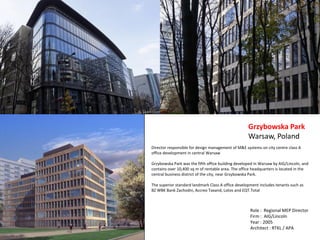 Director responsible for design management of M&E systems on city centre class A
office development in central Warsaw
Grzybowska Park was the fifth office building developed in Warsaw by AIG/Lincoln, and
contains over 10,400 sq m of rentable area. The office headquarters is located in the
central business district of the city, near Grzybowska Park.
The superior standard landmark Class A office development includes tenants such as
BZ WBK Bank Zachodni, Accreo Taxand, Lotos and EQT.Total
Grzybowska Park
Warsaw, Poland
Role : Regional MEP Director
Firm : AIG/Lincoln
Year : 2005
Architect : RTKL / APA
 