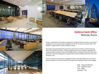 Director responsible for the design management, tendering and procurement, construction
management and commissioning management of the fit-out works associated with a new
2,000 sq.m regional office located in Moscow, Russia.
The project comprised taking the space from a shell and core state to a fully functioning
office and trading environment. The base building systems were modified, upgraded and
supplemented to provide for fully resilient M&E systems including limited time prime rated
generators, UPS and cooling plant to support office and full trading environment with main
computer room.
This was a fast track construction management type project with design and construction
being completed in an 8 month period. The project was completed on time and on budget.
Goldman Sachs Office
Moscow, Russia
Role : Executive Director
Firm : Goldman Sachs
Year : 2006
Architect : TPG
 