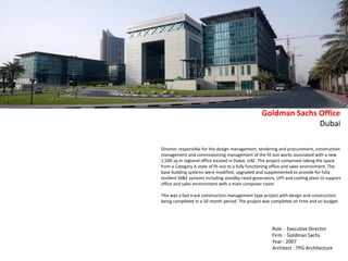 Director responsible for the design management, tendering and procurement, construction
management and commissioning management of the fit-out works associated with a new
1,500 sq.m regional office located in Dubai, UAE. The project comprised taking the space
from a Category A state of fit-out to a fully functioning office and sales environment. The
base building systems were modified, upgraded and supplemented to provide for fully
resilient M&E systems including standby rated generators, UPS and cooling plant to support
office and sales environment with a main computer room.
This was a fast track construction management type project with design and construction
being completed in a 10 month period. The project was completed on time and on budget.
Goldman Sachs Office
Dubai
Role : Executive Director
Firm : Goldman Sachs
Year : 2007
Architect : TPG Architecture
 