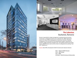 Director responsible for design management, tendering and procurement,
construction management and fit out co-ordination for M&E engineering
systems for Class A Office Development in Bucharest, Romania. Including
management of fit out works for Price Waterhouse Coopers, Royal Bank of
Scotland, Colgate Palmolive and AIG/Lincoln. The building comprises two office
towers, MER/SER data rooms and four levels of underground car parking. Total
GFA ~50,000 sq.m.
Awards: Best Office Development 2010 CIJ Construction Awards, Romania
The Lakeview
Bucharest, Romania
Role : Regional MEP Director
Firm : AIG Lincoln
Year : 2009
Architect : Vlad Simionescu & Associates
 