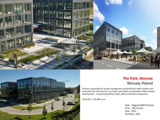 Director responsible for design management and briefing for MEP systems and
associated site infrastructure, on large scale mixed use speculative office campus
development. Incorporating Office, Hotel, Office and Retail components.
Total GFA ~ 125,000 sq.m
The Park, Warsaw
Warsaw, Poland
Role : Regional MEP Director
Firm : AIG Lincoln
Year : 2011
Architect : APA
 