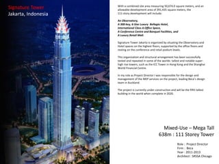 Signature Tower
Jakarta, Indonesia
Role : Project Director
Firm : Beca
Year : 2011-2013
Architect : SRSSA Chicago
Mixed-Use – Mega Tall
638m : 111 Storey Tower
With a combined site area measuring 50,674.0 square meters, and an
allowable development area of 391,435 square meters, the
111-story development will include:
An Observatory,
A 300-key, 6-Star Luxury Bellagio Hotel,
International Class A Office Space,
A Conference Centre and Banquet Facilities, and
A Luxury Retail Mall.
Signature Tower Jakarta is organized by situating the Observatory and
Hotel spaces on the highest floors, supported by the office floors and
resting on the conference and retail podium levels.
This organization and structural arrangement has been successfully
tested and repeated in some of the worlds tallest and notable super-
high rise towers, such as the ICC Tower in Hong Kong and the Shanghai
World Financial Centre.
In my role as Project Director I was responsible for the design and
management of the MEP services on the project, leading Beca’s design
team in Auckland.
The project is currently under construction and will be the fifth tallest
building in the world when complete in 2020.
 