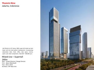 Thamrin Nine
Jakarta, Indonesia
Mixed-Use – Supertall
340m
Role : Project Director / Design Director
Firm : Beca / Meinhardt
Year : 2011 / 2015
Architect : KPF New York
Job Director on 67 storey, 340m super-tall mixed use twin
tower and nine level podium development. Incorporating
observation deck, hotel, office, data space, cinema,
sports and retail components. Total GFA ~ 300,000 sq.m
 
