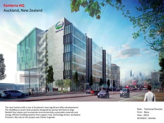 Fonterra HQ
Auckland, New Zealand
Role : Technical Director
Firm : Beca
Year : 2013
Architect : Jasmax
The new Fonterra HQ is one of Auckland's most significant office developments.
The 18,000sq.m seven level property designed by Jasmax will feature large
flexible floor plates and incorporate environmentally sustainable materials and
energy efficient building systems that support new, technology driven, workplace
Practices. My role on this project was Clients Engineer.
 