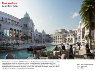 Place Vendôme is an upcoming QR5 billion mixed-use development underway in Qatar’s emerging Lusail City.
The project broke ground on March 17th, 2014 and is slated for opening in the third quarter of 2017.
The 800,000m² development will host two five-star luxury hotels, serviced apartments, a mall featuring up to
400 different retail outlets with an exclusively luxurious wing dedicated to top designer labels, and a central
Entertainment component showcasing constant attractions.
Place Vendome
Lusail City, Qatar
Role : MEP Design Director
Firm : Meinhardt
Year : 2013
 