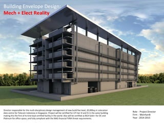 Building Envelope Design:
Mech + Elect Reality
Director responsible for the multi-disciplinary design management of new build five level, 20,000sq.m colocation
data centre for Telecom Indonesia in Singapore. Project will be certified for UTI tier III and IV in the same building
making this the first of its kind dual certified facility in the world. Also will be certified as BCA Gold + for DC and
Platinum for office space, and fully compliant with the MAS financial TVRA threat requirements.
Role : Project Director
Firm : Meinhardt
Year : 2014-2015
 