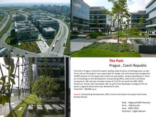The Park in Prague is Central Europe’s leading urban business technology park, as part
of my role on the project I was responsible for design and commissioning management
of MEP systems on this large scale mixed use speculative campus development. There
are 10 buildings on the development incorporating Office, Data Centre and Retail
components. My role also included review of Cat B fit out works for IBM, SONY,
Accenture, Oracle, Dell, Honeywell, 3M. As part of the developers Category B fit out
works a regional Data Centre was delivered for DHL.
Total GFA ~ 200,000 sq.m.
Awards: Outstanding development 2003, Central and Eastern European Real Estate
Quality Awards.
The Park
Prague , Czech Republic
Role : Regional MEP Director
Firm : AIG/Lincoln
Year : 2002-2010
Architect : Cigler Marani
 