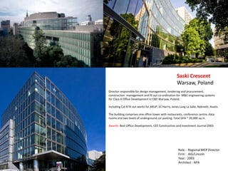Director responsible for design management, tendering and procurement,
construction management and fit out co-ordination for M&E engineering systems
for Class A Office Development in CBD Warsaw, Poland.
Including Cat B fit out works for ARUP, EC Harris, Jones Lang La Salle, Nykredit, Avatis.
The building comprises one office tower with restaurants, conference centre, data
rooms and two levels of underground car parking. Total GFA ~ 20,000 sq.m.
Awards: Best Office Development, CEE Construction and Investment Journal 2003
Saski Crescent
Warsaw, Poland
Role : Regional MEP Director
Firm : AIG/Lincoln
Year : 2003
Architect : APA
 