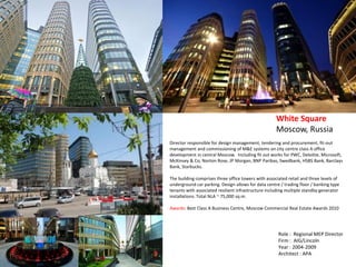 Director responsible for design management, tendering and procurement, fit-out
management and commissioning of M&E systems on city centre class A office
development in central Moscow. Including fit out works for PWC, Deloitte, Microsoft,
McKinsey & Co, Norton Rose, JP Morgan, BNP Paribas, Swedbank, HSBS Bank, Barclays
Bank, Starbucks.
The building comprises three office towers with associated retail and three levels of
underground car parking. Design allows for data centre / trading floor / banking type
tenants with associated resilient infrastructure including multiple standby generator
installations. Total NLA ~ 75,000 sq.m.
Awards: Best Class A Business Centre, Moscow Commercial Real Estate Awards 2010
White Square
Moscow, Russia
Role : Regional MEP Director
Firm : AIG/Lincoln
Year : 2004-2009
Architect : APA
 