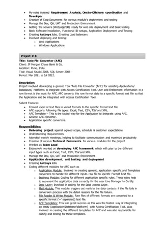 Project # 8
 My roles involved Requirement Analysis, Onsite-Offshore coordination and
Developer
 Creation of Step Documents for various module’s deployment and testing
 Manage the Dev, QA, UAT and Production Environment
 Getting the servers (Web/App/DB) ready for web site deployment and basic testing
 Basic Software installation, Functional ID setups, Application Deployment and Testing
 Creating Autosys Jobs, Creating Load balancers
 Involved deploying and testing:
o Web Applications
o Windows Applications
Title: Auto File Convertor (AFC)
Client: JP Morgan Chase Bank & Co.
Location: Pune, India
Tool: Visual Studio 2008, SQL Server 2008
Period: Mar 2011 to Jul 2012.
Description:
Project involved developing a generic Tool ‘Auto File Convertor (AFC)’ for assisting Applications/
Databases/ Platforms to integrate with Access Certification Tool. User and Entitlement information in a
raw format is the input for AFC. AFC converts this raw format data to a specific format text file so that
the Application and be integrated with Access Certification Tool.
Salient Features:
 Convert excel or text files in varied formats to the specific format text file
 AFC supports following file types: Excel, Text, CSV, TSV and XML.
 AFC Template – This is the fasted way for the Application to Integrate using AFC.
 Generic AFC convertor.
 Application specific convertors.
Responsibilities:
 Delivering project against agreed scope, schedule & customer expectations
 Understanding Requirements
 Attended weekly meetings, helping to facilitate communication and maximize productivity
 Creation of various Technical Documents for various modules for the project
 Worked as Team Lead
 Extensively worked on developing AFC framework which will cater to the different
input types such as Excel, Text, CSV, TSV and XML.
 Manage the Dev, QA, UAT and Production Environment
 Application development, unit testing and deployment
 Creating Autosys Jobs
 Coding different modules for AFC such as
o Application Module: Involved in creating generic, application specific and Templates
convertors to handle the different inputs raw file to specific Format Text file.
o Business Module: Coding for different application specific rules. These rules help
to represent the application data correctly for the user Line Manager to Certify.
o Data Layer: Involved in coding for the Data Access Layer.
o Mail Module: This module triggers out mails to the data contacts if the file fails in
conversion process with the detail reasons for the file failure.
o File Reader & Writer Module: Raw files of different formats are converted to a
specific format (‘~’ separated) text file.
o AFC Templates: This was great success as this was the fastest way of integrating
an entity (application/Database/platform) with Access Certification Tool. Was
involved in creating the different templates for AFC and was also responsible for
coding and testing for these templates.
 