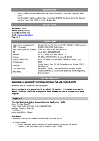 Academic Profile
Personal Details
Technical Skills
Prior Work Experience
Project # 1
• Bachelor of Engineering in Electronics and Telecommunication from Pune University, India
(2006)
• Post-Graduation Diploma in Information Technology (PGDIT), Symbiosis Center for Distance
Learning, Pune, India (2009 to 2011) – Grade: A+.
Nationality: Indian
Marital Status: Married
Contacts: 813-842-6803
Email: mitjeevan@gmail.com
Visa: H1 B
Programming Languages and
.NET Technologies
C#, Web Forms, Win Forms, ASP.NET, ADO.NET, .Net Framework
3.0/3.5, SSRS, SSIS, Web Services
Web Technologies and Scripting HTML, CSS, XML, AJAX, and JavaScript
IDE Visual Studio 2008/2012/2015
Database MS SQL Server 2005/2008, Oracle 11g
Packages MS Office 2003/2007/2010 & Visio, IIS 6.0/7.0
Version Control Tools VSS 6.0 & above, SVN and Team Foundation Server (TFS)
Methodologies OOPS
Reporting
Crystal Reports .Net, MS SQL Server Reporting Service (SSRS),
Excel Reports
Third Party Tools Infragistics Controls, Telerik Rad Controls for Web, soapUI
Other Skills:
Onsite Coordination, Requirements Gathering and Management,
Documentations
Organization: Cognizant Technology Solutions Pvt. Ltd. (India & USA)
December 2009 to Till Date as Software Engineer
Appreciated with ‘Star Award’ certificate (2010 Q2 and 2011 Q3) and with Innovation
Award Certificate (2010 Q4) in Cognizant while working on the JP Morgan Chase Bank
projects.
Title: OneWest Bank Online Account Opening Application (OAO)
Client: OneWest Bank/CIT
Tools: Visual Studio 2015, SQL 2012, SSIS 2008/2012
Location: Pasadena, California
Team Size: 4
Period: April 2016 – Till date
Description:
Creating the customer facing Online Portal to help open new account.
The Project involved:
1. Screens for getting all the customer information required for opening the account.
2. Provision to add external Account & Interaction with FISERV
 