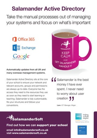 Salamander Active Directory
Take the manual processes out of managing
your systems and focus on what’s important
Automatically updates from all UK and
many overseas management systems.
Salamander Active Directory sits at the core
of your school to ensure your network and
relevant accounts, groups and permissions
are always up-to-date. Everyone has the
access they need to the resources they use
as soon as they need to start learning or
teaching. Salamander is fully customisable,
fits your structures and follows your
conventions. Liam, ICT Manager, Wigan
Salamander is the best
money I have ever
spent. I never need
to worry about user
creation
email info@salamandersoft.co.uk
visit www.salamandersoft.co.uk
Find out how we can support your school
 
