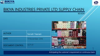BIKIYA INDUSTRIES PRIVATE LTD SUPPLY CHAIN
Anticipating the customer’s requirement on continuous basis.
REVIEW
AUTHOR Farrukh 'Hasnain
DATE 11 November 2016
DOCUMENT CONTROL SCP-01
1
 