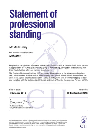 FCA Individual Reference No:
Statement of
professional
standing
People must be approved by the FCA before giving financial advice. You can check if this person
is approved by the FCA to give advice by going to www.fca.org.uk/register and searching with
their FCA individual reference number shown above.
The Chartered Insurance Institute (CII) has issued this statement to the above named adviser.
The CII has checked that the adviser meets the required qualification standard and confirms the
adviser has signed an annual declaration stating that they have kept their knowledge up to date
and complied with the Statements of Principle and Code of Practice for Approved Persons (APER).
Dr Alexander Scott,
CEO, Chartered Insurance Institute
Personal Identity Number
The Chartered Insurance Institute (CII) is the premier professional body for the financial services profession
with over 100,000 members in more than 150 countries. It promotes higher standards of integrity, technical
competence and business capability. The person named above is a member of the CII and is bound by a
Code of Ethics as a condition of membership. For more information, visit www.cii.co.uk/membersearch
Date of issue:	 Valid until:
Mr Mark Perry
MXP00092
1 October 2015 30 September 2016
001179322D
 