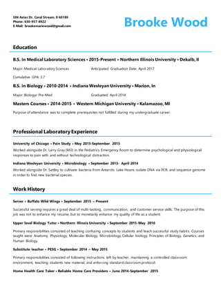 586 Aztec Dr. Carol Stream, Il 60188
Phone: 630-957-8922
E-Mail: brookemariewood@gmail.com Brooke.Wood
Education
B.S. in Medical Laboratory Sciences • 2015-Present • Northern Illinois University • Dekalb, Il
Major: Medical Laboratory Sciences Anticipated Graduation Date: April 2017
Cumulative GPA: 3.7
B.S. in Biology • 2010-2014 • Indiana Wesleyan University • Marion, In
Major: Biology/ Pre-Med Graduated: April 2014
Masters Courses • 2014-2015 • Western Michigan University • Kalamazoo, MI
Purpose of attendance was to complete prerequisites not fulfilled during my undergraduate career.
Professional LaboratoryExperience
University of Chicago • Pain Study • May 2013-September 2013
Worked alongside Dr. Larry Gray (MD) in the Pediatrics Emergency Room to determine psychological and physiological
responses to pain with and without technological distraction.
Indiana Wesleyan University • Microbiology • September 2013- April 2014
Worked alongside Dr. Sattley to cultivate bacteria from Antarctic Lake Hoare, isolate DNA via PCR, and sequence genome
in order to find new bacterial species.
Work History
Server • Buffalo Wild Wings • September 2015 – Present
Successful serving requires a great deal of multi-tasking, communication, and customer service skills. The purpose of this
job was not to enhance my resume, but to monetarily enhance my quality of life as a student.
Upper level Biology Tutor • Northern Illinois University • September 2015-May 2016
Primary responsibilities consisted of teaching confusing concepts to students and teach successful study habits. Courses
taught were: Anatomy, Physiology, Molecular Biology, Microbiology, Cellular biology, Principles of Biology, Genetics, and
Human Biology.
Substitute teacher • PESG • September 2014 – May 2015
Primary responsibilities consisted of following instructions left by teacher, maintaining a controlled classroom
environment, teaching students new material, and enforcing standard classroom protocol.
Home Health Care Taker • Reliable Home Care Providers • June 2014-September 2015
 