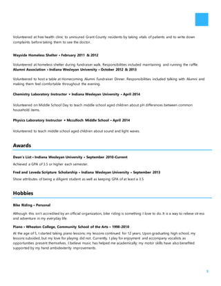 3
Volunteered at free health clinic to uninsured Grant County residents by taking vitals of patients and to write down
complaints before taking them to see the doctor.
Wayside Homeless Shelter • February 2011 & 2012
Volunteered at homeless shelter during fundraiser walk. Responsibilities included maintaining and running the raffle.
Alumni Association • Indiana Wesleyan University • October 2012 & 2013
Volunteered to host a table at Homecoming Alumni Fundraiser Dinner. Responsibilities included talking with Alumni and
making them feel comfortable throughout the evening.
Chemistry Laboratory Instructor • Indiana Wesleyan University • April 2014
Volunteered on Middle School Day to teach middle school aged children about pH differences between common
household items.
Physics Laboratory Instructor • Mcculloch Middle School • April 2014
Volunteered to teach middle school aged children about sound and light waves.
Awards
Dean’s List • Indiana Wesleyan University • September 2010-Current
Achieved a GPA of 3.5 or higher each semester.
Fred and Leveda Scripture Scholarship • Indiana Wesleyan University • September 2013
Show attributes of being a diligent student as well as keeping GPA of at least a 3.5
Hobbies
Bike Riding • Personal
Although this isn’t accredited by an official organization, bike riding is something I love to do. It is a way to relieve str ess
and adventure in my everyday life.
Piano • Wheaton College, Community School of the Arts • 1998-2010
At the age of 5, I started taking piano lessons; my lessons continued for 12 years. Upon graduating high school, my
lessons subsided, but my love for playing did not. Currently, I play for enjoyment and accompany vocalists as
opportunities present themselves. I believe music has helped me academically; my motor skills have also benefited
supported by my hand ambidexterity improvements.
 